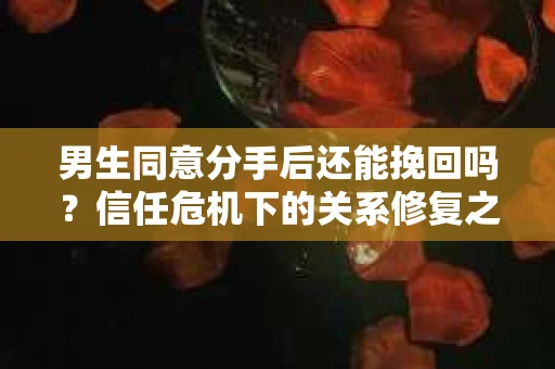 男生同意分手后还能挽回吗？信任危机下的关系修复之路
