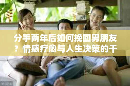分手两年后如何挽回男朋友？情感疗愈与人生决策的干货指南