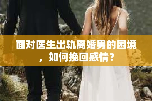 面对医生出轨离婚男的困境，如何挽回感情？
