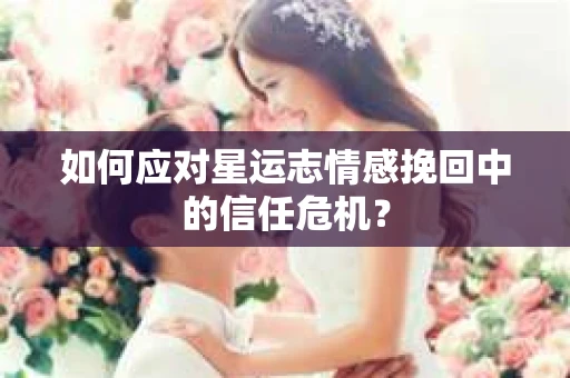 如何应对星运志情感挽回中的信任危机？