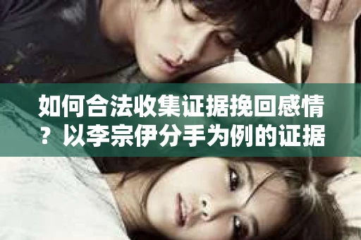 如何合法收集证据挽回感情？以李宗伊分手为例的证据收集方案