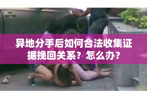 异地分手后如何合法收集证据挽回关系？怎么办？