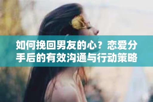 如何挽回男友的心？恋爱分手后的有效沟通与行动策略