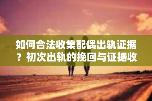 如何合法收集配偶出轨证据？初次出轨的挽回与证据收集策略