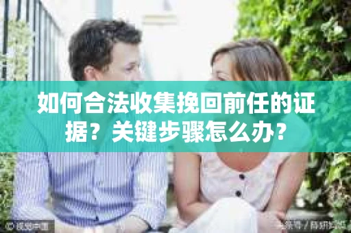 如何合法收集挽回前任的证据？关键步骤怎么办？