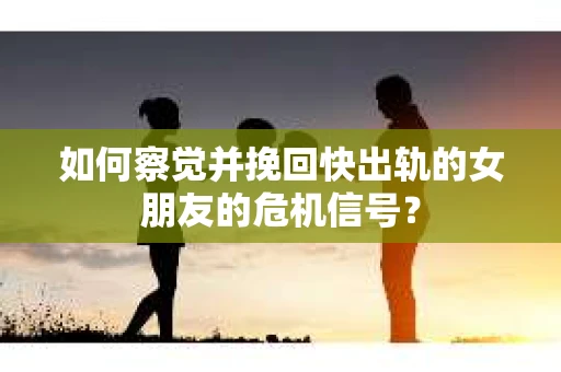 如何察觉并挽回快出轨的女朋友的危机信号？
