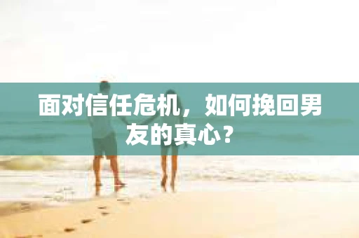 面对信任危机，如何挽回男友的真心？
