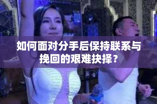 如何面对分手后保持联系与挽回的艰难抉择？