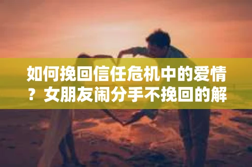 如何挽回信任危机中的爱情？女朋友闹分手不挽回的解决方案