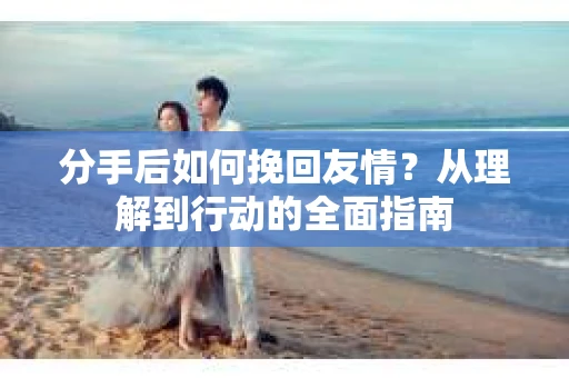 分手后如何挽回友情？从理解到行动的全面指南
