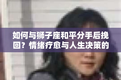 如何与狮子座和平分手后挽回？情绪疗愈与人生决策的干货指南
