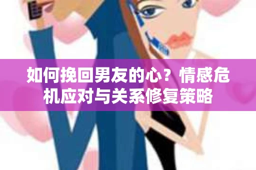 如何挽回男友的心？情感危机应对与关系修复策略