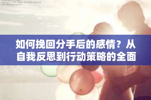 如何挽回分手后的感情？从自我反思到行动策略的全面指南