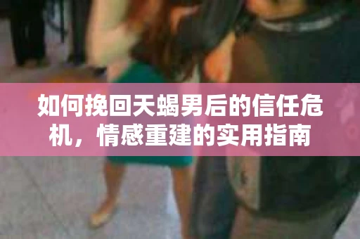 如何挽回天蝎男后的信任危机，情感重建的实用指南