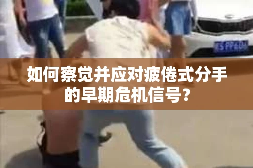 如何察觉并应对疲倦式分手的早期危机信号？