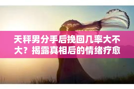 天秤男分手后挽回几率大不大？揭露真相后的情绪疗愈与人生决策