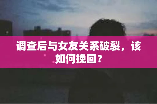 调查后与女友关系破裂，该如何挽回？