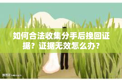 如何合法收集分手后挽回证据?证据无效怎么办? 如何合法收集分手后挽回证据?证据无效怎么办?