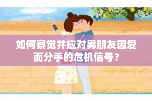 如何察觉并应对男朋友因爱而分手的危机信号？