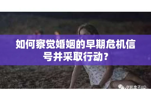 如何察觉婚姻的早期危机信号并采取行动？