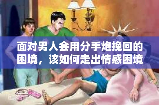 面对男人会用分手炮挽回的困境，该如何走出情感困境并做出明智决策？