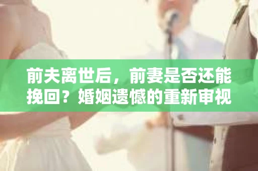 前夫离世后，前妻是否还能挽回？婚姻遗憾的重新审视与应对策略