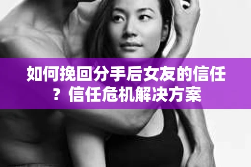 如何挽回分手后女友的信任？信任危机解决方案