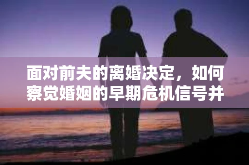 面对前夫的离婚决定，如何察觉婚姻的早期危机信号并采取行动？