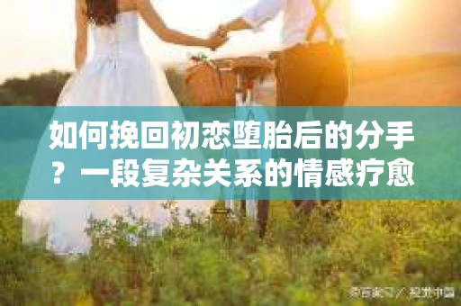 如何挽回初恋堕胎后的分手？一段复杂关系的情感疗愈与决策指南