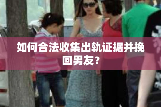 如何合法收集出轨证据并挽回男友？