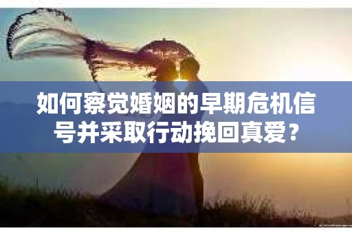 如何察觉婚姻的早期危机信号并采取行动挽回真爱？