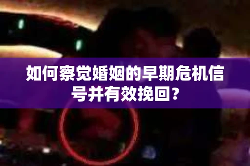 如何察觉婚姻的早期危机信号并有效挽回？