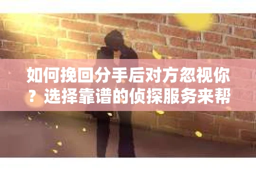 如何挽回分手后对方忽视你？选择靠谱的侦探服务来帮你，但如何避免陷阱？