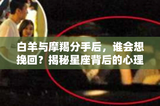 白羊与摩羯分手后，谁会想挽回？揭秘星座背后的心理动因与应对策略