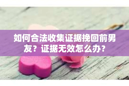 如何合法收集证据挽回前男友？证据无效怎么办？